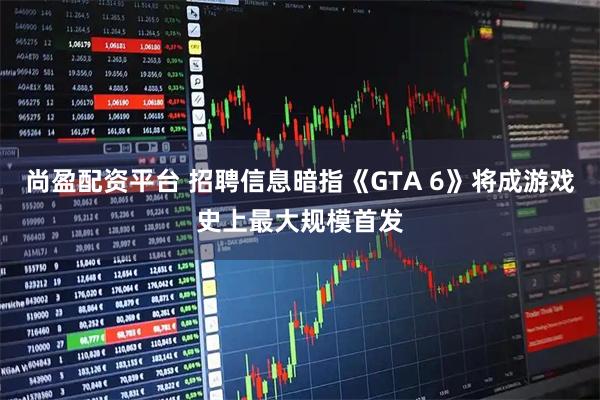 尚盈配资平台 招聘信息暗指《GTA 6》将成游戏史上最大规模首发