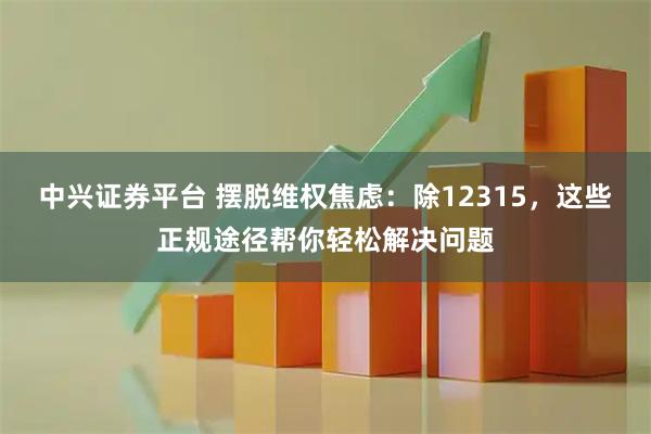 中兴证券平台 摆脱维权焦虑：除12315，这些正规途径帮你轻松解决问题