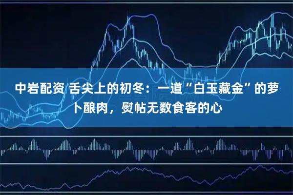 中岩配资 舌尖上的初冬：一道“白玉藏金”的萝卜酿肉，熨帖无数食客的心
