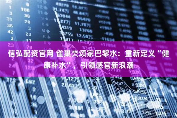 信弘配资官网 雀巢氼颂家巴黎水：重新定义“健康补水”，引领感官新浪潮