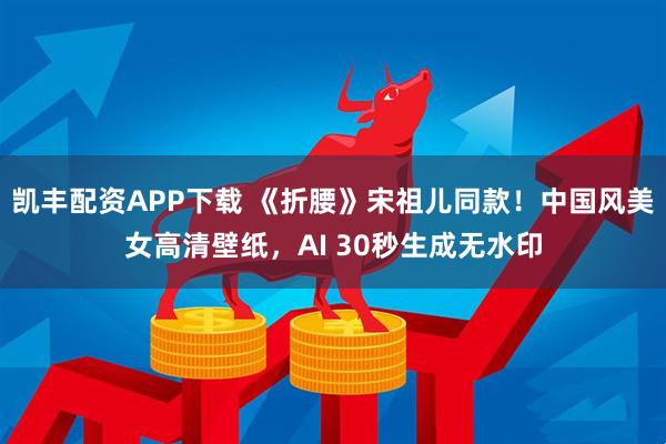 凯丰配资APP下载 《折腰》宋祖儿同款！中国风美女高清壁纸，AI 30秒生成无水印