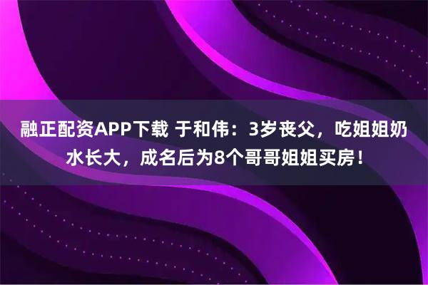 融正配资APP下载 于和伟：3岁丧父，吃姐姐奶水长大，成名后为8个哥哥姐姐买房！