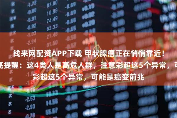 钱来网配资APP下载 甲状腺癌正在悄悄靠近!西安甲康张新亮提醒:这4类人是高危人群,注意彩超这5个异常,可能是癌变前兆