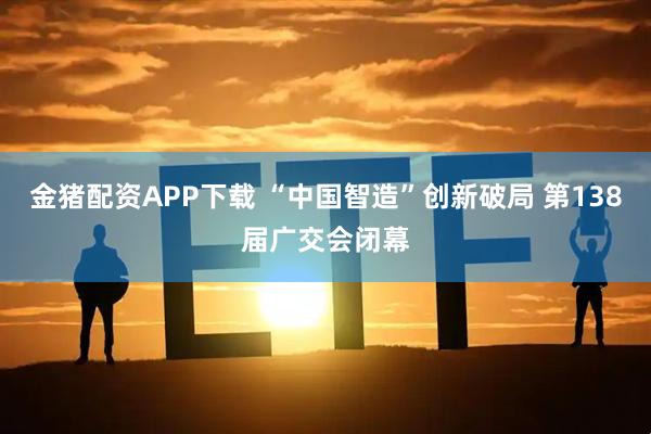 金猪配资APP下载 “中国智造”创新破局 第138届广交会闭幕