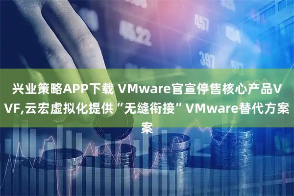 兴业策略APP下载 VMware官宣停售核心产品VVF,云宏虚拟化提供“无缝衔接”VMware替代方案