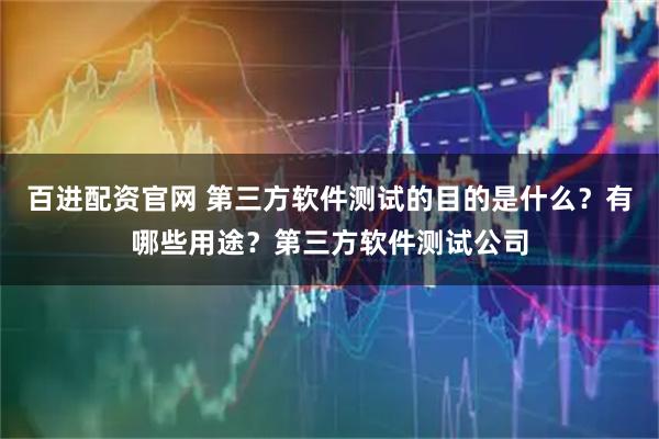 百进配资官网 第三方软件测试的目的是什么？有哪些用途？第三方软件测试公司