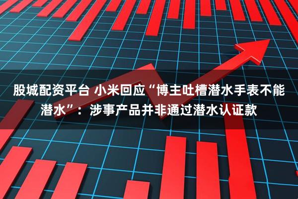 股城配资平台 小米回应“博主吐槽潜水手表不能潜水”：涉事产品并非通过潜水认证款