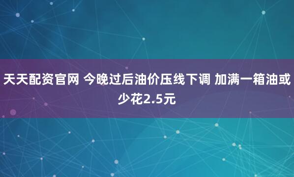 天天配资官网 今晚过后油价压线下调 加满一箱油或少花2.5元
