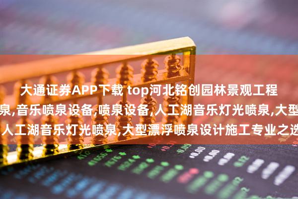 大通证券APP下载 top河北铭创园林景观工程有限公司：旱地音乐喷泉,音乐喷泉设备,喷泉设备,人工湖音乐灯光喷泉,大型漂浮喷泉设计施工专业之选