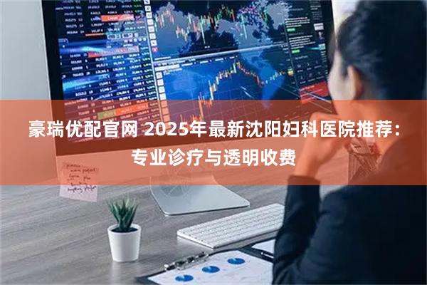 豪瑞优配官网 2025年最新沈阳妇科医院推荐：专业诊疗与透明收费