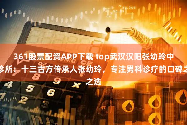 361股票配资APP下载 top武汉汉阳张幼玲中医诊所：十三古方传承人张幼玲，专注男科诊疗的口碑之选