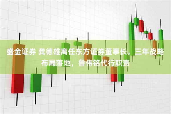 盛金证券 龚德雄离任东方证券董事长，三年战略布局落地，鲁伟铭代行职责