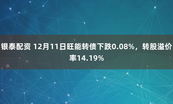 银泰配资 12月11日旺能转债下跌0.08%，转股溢价率14.19%