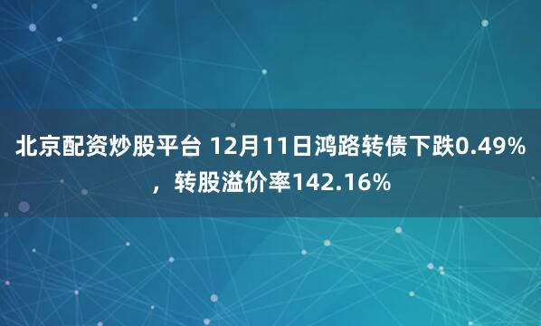 北京配资炒股平台 12月11日鸿路转债下跌0.49%，转股溢价率142.16%