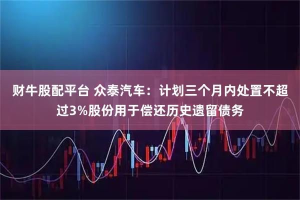 财牛股配平台 众泰汽车：计划三个月内处置不超过3%股份用于偿还历史遗留债务