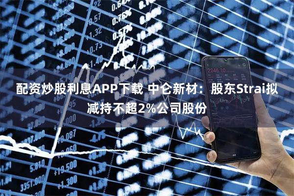 配资炒股利息APP下载 中仑新材：股东Strai拟减持不超2%公司股份