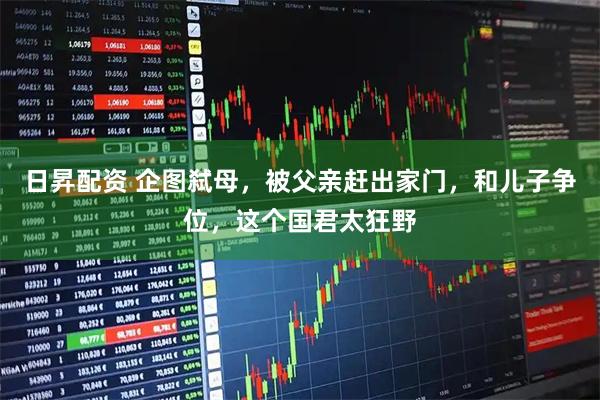 日昇配资 企图弑母，被父亲赶出家门，和儿子争位，这个国君太狂野