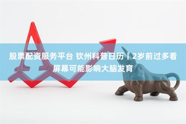 股票配资服务平台 钦州科普日历丨2岁前过多看屏幕可能影响大脑发育