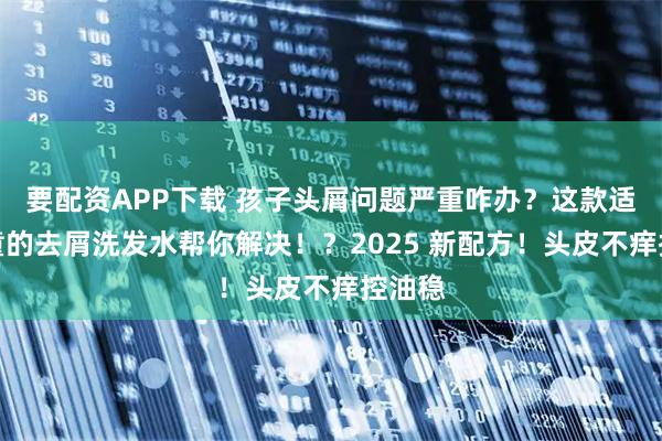 要配资APP下载 孩子头屑问题严重咋办？这款适合儿童的去屑洗发水帮你解决！？2025 新配方！头皮不痒控油稳