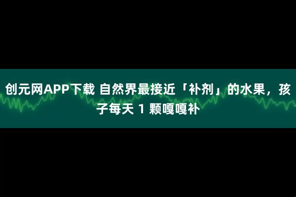 创元网APP下载 自然界最接近「补剂」的水果，孩子每天 1 颗嘎嘎补