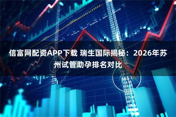 信富网配资APP下载 瑞生国际揭秘：2026年苏州试管助孕排名对比