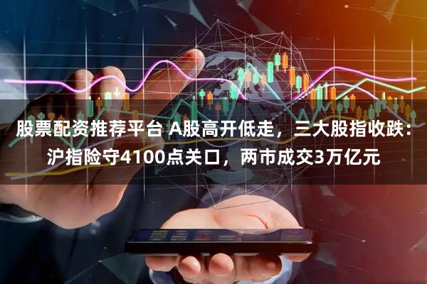 股票配资推荐平台 A股高开低走，三大股指收跌：沪指险守4100点关口，两市成交3万亿元