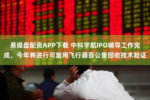 易操盘配资APP下载 中科宇航IPO辅导工作完成，今年将进行可复用飞行器百公里回收技术验证