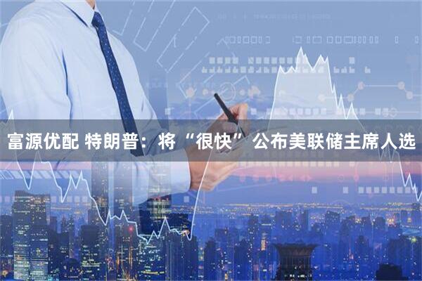 富源优配 特朗普：将 “很快” 公布美联储主席人选