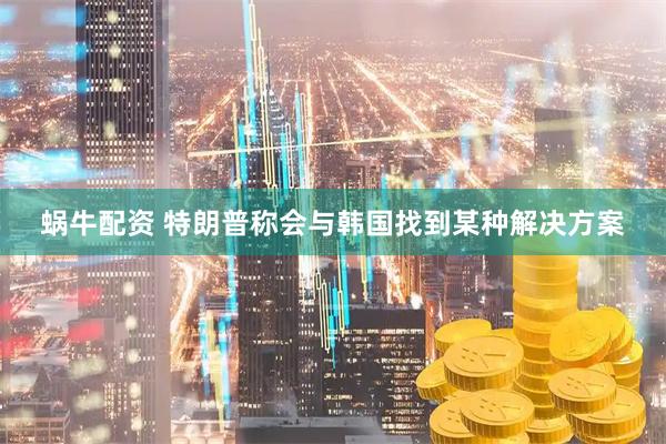 蜗牛配资 特朗普称会与韩国找到某种解决方案