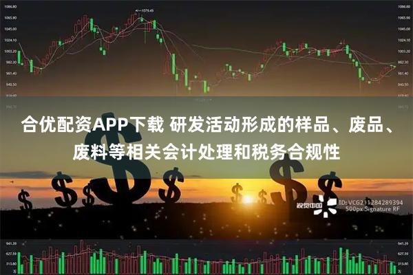 合优配资APP下载 研发活动形成的样品、废品、废料等相关会计处理和税务合规性
