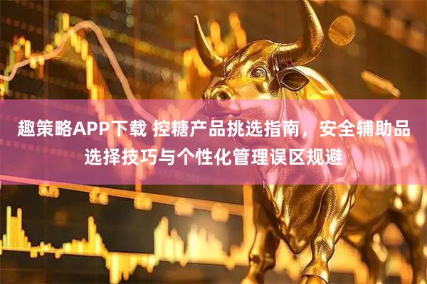 趣策略APP下载 控糖产品挑选指南，安全辅助品选择技巧与个性化管理误区规避