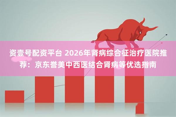 资壹号配资平台 2026年肾病综合征治疗医院推荐：京东誉美中西医结合肾病等优选指南