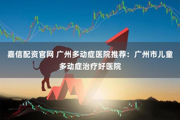 嘉信配资官网 广州多动症医院推荐：广州市儿童多动症治疗好医院