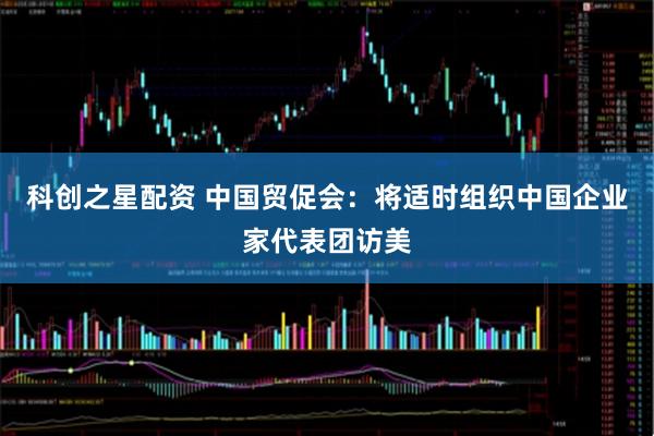 科创之星配资 中国贸促会：将适时组织中国企业家代表团访美
