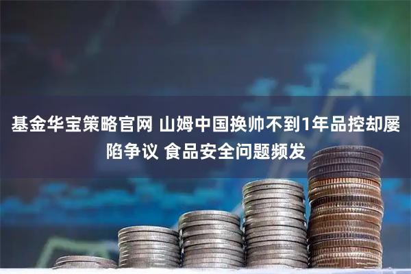 基金华宝策略官网 山姆中国换帅不到1年品控却屡陷争议 食品安全问题频发