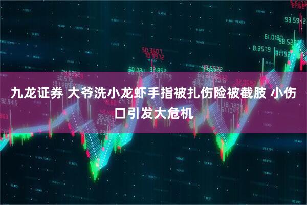 九龙证券 大爷洗小龙虾手指被扎伤险被截肢 小伤口引发大危机