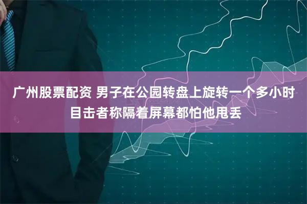 广州股票配资 男子在公园转盘上旋转一个多小时 目击者称隔着屏幕都怕他甩丢